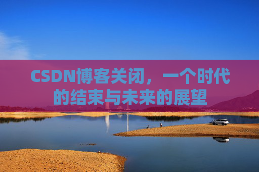CSDN博客关闭,一个时代的结束与未来的展望 CSDN博客关闭,一个时代的结束与未来的展望